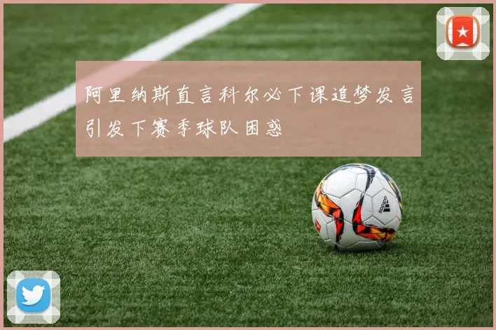 阿里纳斯直言科尔必下课追梦发言引发下赛季球队困惑