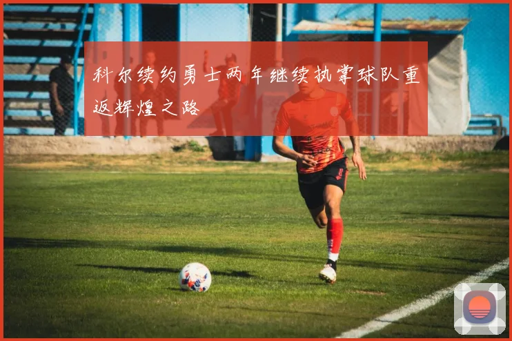 科尔续约勇士两年继续执掌球队重返辉煌之路