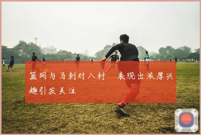 篮网与马刺对八村塁表现出浓厚兴趣引发关注