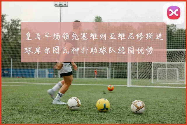 皇马半场领先塞维利亚维尼修斯进球库尔图瓦神扑助球队稳固优势