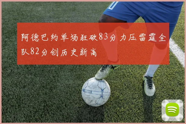 阿德巴约单场狂砍83分力压雷霆全队82分创历史新高