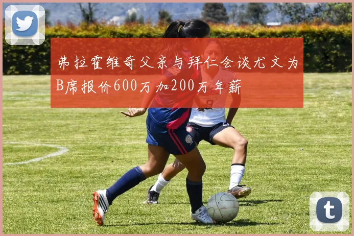弗拉霍维奇父亲与拜仁会谈尤文为B席报价600万加200万年薪