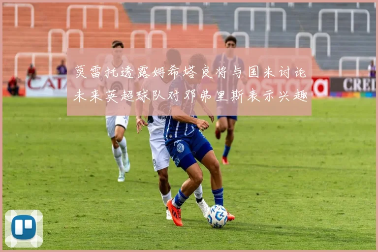 莫雷托透露姆希塔良将与国米讨论未来英超球队对邓弗里斯表示兴趣