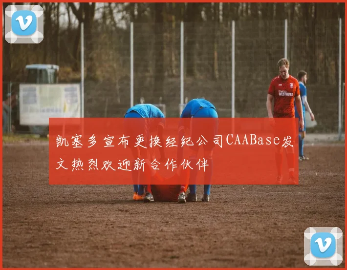 凯塞多宣布更换经纪公司CAABase发文热烈欢迎新合作伙伴