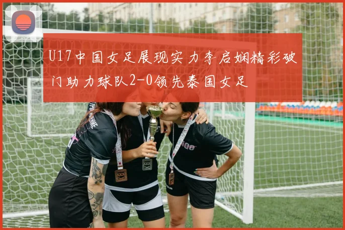 U17中国女足展现实力李启娴精彩破门助力球队2-0领先泰国女足