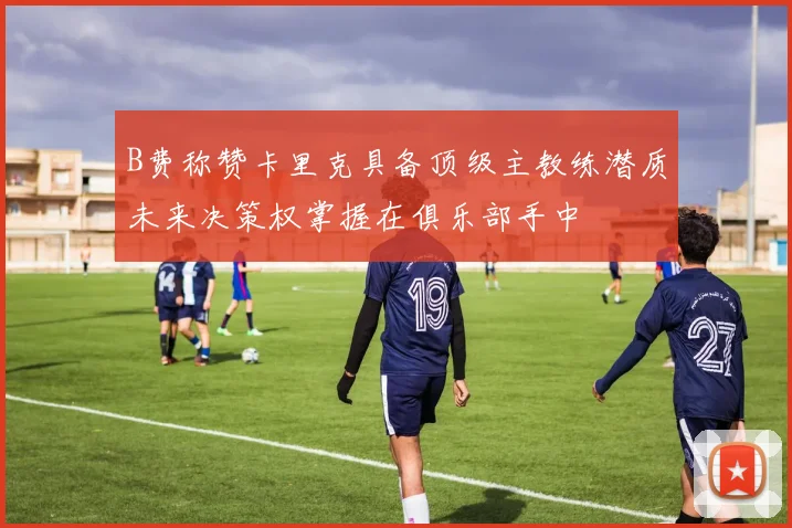 B费称赞卡里克具备顶级主教练潜质未来决策权掌握在俱乐部手中