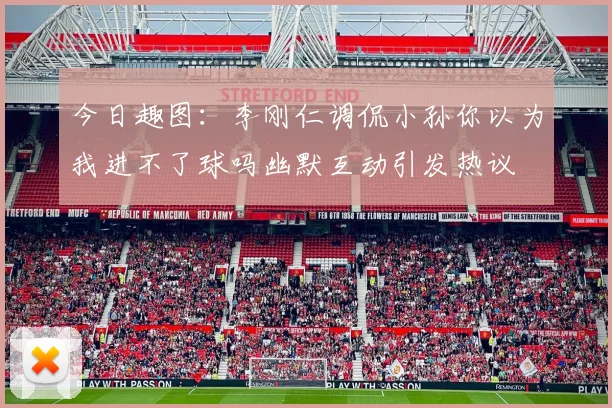 今日趣图：李刚仁调侃小孙你以为我进不了球吗幽默互动引发热议